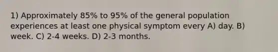 1) Approximately 85% to 95% of the general population experiences at least one physical symptom every A) day. B) week. C) 2-4 weeks. D) 2-3 months.