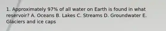 1. Approximately 97% of all water on Earth is found in what reservoir? A. Oceans B. Lakes C. Streams D. Groundwater E. Glaciers and ice caps