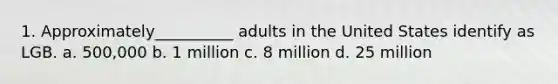 1. Approximately__________ adults in the United States identify as LGB. a. 500,000 b. 1 million c. 8 million d. 25 million