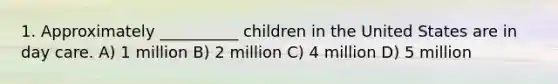 1. Approximately __________ children in the United States are in day care. A) 1 million B) 2 million C) 4 million D) 5 million