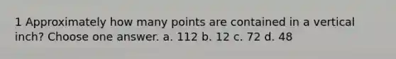 1 Approximately how many points are contained in a vertical inch? Choose one answer. a. 112 b. 12 c. 72 d. 48