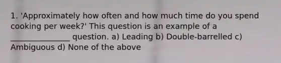 1. 'Approximately how often and how much time do you spend cooking per week?' This question is an example of a _______________ question. a) Leading b) Double-barrelled c) Ambiguous d) None of the above