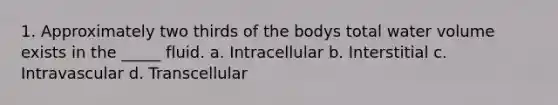 1. Approximately two thirds of the bodys total water volume exists in the _____ fluid. a. Intracellular b. Interstitial c. Intravascular d. Transcellular