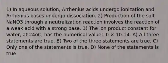 1) In aqueous solution, Arrhenius acids undergo ionization and Arrhenius bases undergo dissociation. 2) Production of the salt NaNO3 through a neutralization reaction involves the reaction of a weak acid with a strong base. 3) The ion product constant for water, at 24oC, has the numerical value1.0 × 10-14. A) All three statements are true. B) Two of the three statements are true. C) Only one of the statements is true. D) None of the statements is true