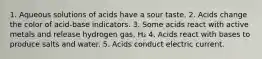 1. Aqueous solutions of acids have a sour taste. 2. Acids change the color of acid-base indicators. 3. Some acids react with active metals and release hydrogen gas, H₂ 4. Acids react with bases to produce salts and water. 5. Acids conduct electric current.