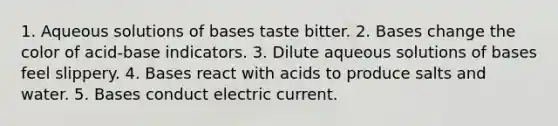 1. Aqueous solutions of bases taste bitter. 2. Bases change the color of acid-base indicators. 3. Dilute aqueous solutions of bases feel slippery. 4. Bases react with acids to produce salts and water. 5. Bases conduct electric current.