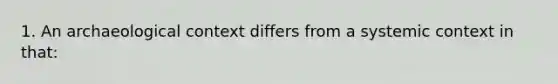 1. An archaeological context differs from a systemic context in that: