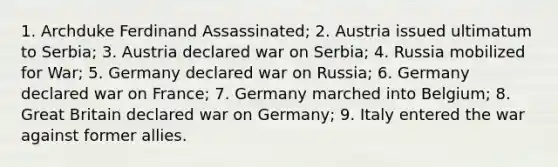 1. Archduke Ferdinand Assassinated; 2. Austria issued ultimatum to Serbia; 3. Austria declared war on Serbia; 4. Russia mobilized for War; 5. Germany declared war on Russia; 6. Germany declared war on France; 7. Germany marched into Belgium; 8. Great Britain declared war on Germany; 9. Italy entered the war against former allies.