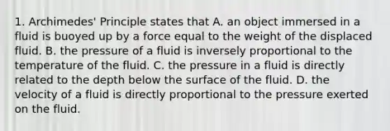 1. Archimedes' Principle states that A. an object immersed in a fluid is buoyed up by a force equal to the weight of the displaced fluid. B. the pressure of a fluid is inversely proportional to the temperature of the fluid. C. the pressure in a fluid is directly related to the depth below the surface of the fluid. D. the velocity of a fluid is directly proportional to the pressure exerted on the fluid.