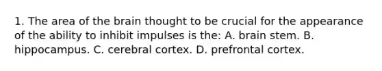1. The area of the brain thought to be crucial for the appearance of the ability to inhibit impulses is the: A. brain stem. B. hippocampus. C. cerebral cortex. D. prefrontal cortex.
