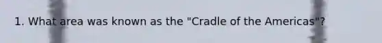 1. What area was known as the "Cradle of the Americas"?