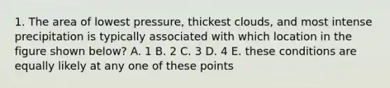 1. The area of lowest pressure, thickest clouds, and most intense precipitation is typically associated with which location in the figure shown below? A. 1 B. 2 C. 3 D. 4 E. these conditions are equally likely at any one of these points