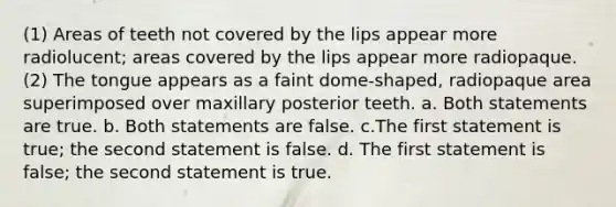 (1) Areas of teeth not covered by the lips appear more radiolucent; areas covered by the lips appear more radiopaque. (2) The tongue appears as a faint dome-shaped, radiopaque area superimposed over maxillary posterior teeth. a. Both statements are true. b. Both statements are false. c.The first statement is true; the second statement is false. d. The first statement is false; the second statement is true.