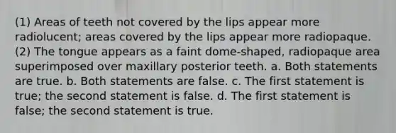 (1) Areas of teeth not covered by the lips appear more radiolucent; areas covered by the lips appear more radiopaque. (2) The tongue appears as a faint dome-shaped, radiopaque area superimposed over maxillary posterior teeth. a. Both statements are true. b. Both statements are false. c. The first statement is true; the second statement is false. d. The first statement is false; the second statement is true.