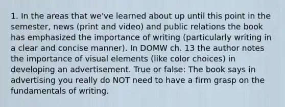 1. In the areas that we've learned about up until this point in the semester, news (print and video) and public relations the book has emphasized the importance of writing (particularly writing in a clear and concise manner). In DOMW ch. 13 the author notes the importance of visual elements (like color choices) in developing an advertisement. True or false: The book says in advertising you really do NOT need to have a firm grasp on the fundamentals of writing.