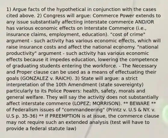 1) Argue facts of the hypothetical in conjunction with the cases cited above. 2) Congress will argue: Commerce Power extends to any issue substantially affecting interstate commerce AND/OR has various economic effects on Interstate Commerce (i.e., insurance claims, employment, education). "cost of crime" argument - such activity has various economic effects, which will raise insurance costs and affect the national economy. "national productivity" argument - such activity has various economic effects because it impedes education, lowering the competence of graduating students entering the workforce. - The Necessary and Proper clause can be used as a means of effectuating their goals (GONZALEZ v. RAICH). 3) State will argue: a strict interpretation of the 10th Amendment (state sovereignty) particularly to its Police Powers: health, safety, morals and general welfare. They will say the activity does not substantially affect interstate commerce (LOPEZ; MORRISON). ** BEWARE ** of Federalism issues of "commandeering" (Printz v. U.S & NY. v. U.S p. 35-36) ** If PREEMPTION is at issue, the commerce clause may not require such an extended analysis (test will have to provide a federal statute law)