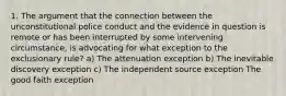 1. The argument that the connection between the unconstitutional police conduct and the evidence in question is remote or has been interrupted by some intervening circumstance, is advocating for what exception to the exclusionary rule? a) The attenuation exception b) The inevitable discovery exception c) The independent source exception The good faith exception