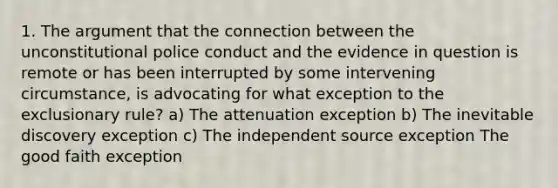 1. The argument that the connection between the unconstitutional police conduct and the evidence in question is remote or has been interrupted by some intervening circumstance, is advocating for what exception to the exclusionary rule? a) The attenuation exception b) The inevitable discovery exception c) The independent source exception The good faith exception