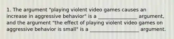 1. The argument "playing violent video games causes an increase in aggressive behavior" is a ________________ argument, and the argument "the effect of playing violent video games on aggressive behavior is small" is a ____________________ argument.