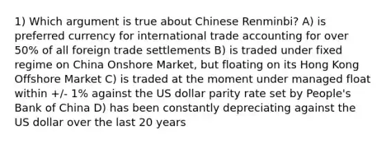 1) Which argument is true about Chinese Renminbi? A) is preferred currency for <a href='https://www.questionai.com/knowledge/kzeRB8pnJo-international-trade' class='anchor-knowledge'>international trade</a> accounting for over 50% of all foreign trade settlements B) is traded under fixed regime on China Onshore Market, but floating on its Hong Kong Offshore Market C) is traded at the moment under <a href='https://www.questionai.com/knowledge/kM5CmPmkBS-managed-float' class='anchor-knowledge'>managed float</a> within +/- 1% against the US dollar parity rate set by People's Bank of China D) has been constantly depreciating against the US dollar over the last 20 years