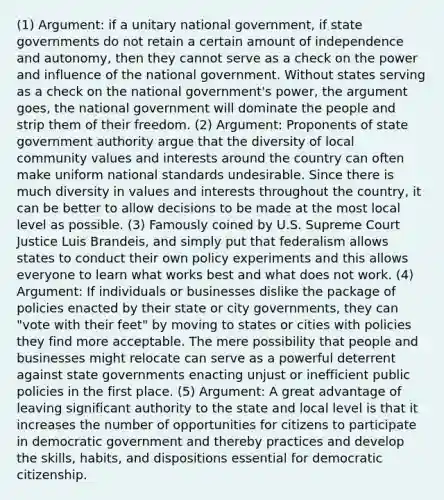 (1) Argument: if a unitary national government, if state governments do not retain a certain amount of independence and autonomy, then they cannot serve as a check on the power and influence of the national government. Without states serving as a check on the national government's power, the argument goes, the national government will dominate the people and strip them of their freedom. (2) Argument: Proponents of state government authority argue that the diversity of local community values and interests around the country can often make uniform national standards undesirable. Since there is much diversity in values and interests throughout the country, it can be better to allow decisions to be made at the most local level as possible. (3) Famously coined by U.S. Supreme Court Justice Luis Brandeis, and simply put that federalism allows states to conduct their own policy experiments and this allows everyone to learn what works best and what does not work. (4) Argument: If individuals or businesses dislike the package of policies enacted by their state or city governments, they can "vote with their feet" by moving to states or cities with policies they find more acceptable. The mere possibility that people and businesses might relocate can serve as a powerful deterrent against state governments enacting unjust or inefficient public policies in the first place. (5) Argument: A great advantage of leaving significant authority to the state and local level is that it increases the number of opportunities for citizens to participate in democratic government and thereby practices and develop the skills, habits, and dispositions essential for democratic citizenship.