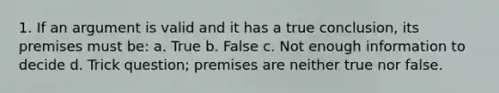 1. If an argument is valid and it has a true conclusion, its premises must be: a. True b. False c. Not enough information to decide d. Trick question; premises are neither true nor false.