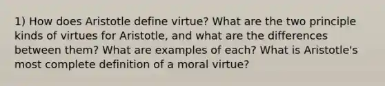 1) How does Aristotle define virtue? What are the two principle kinds of virtues for Aristotle, and what are the differences between them? What are examples of each? What is Aristotle's most complete definition of a moral virtue?