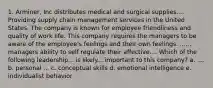 1. Arminer, Inc distributes medical and surgical supplies.... Providing supply chain management services in the United States. The company is known for employee friendliness and quality of work life. This company requires the managers to be aware of the employee's feelings and their own feelings. ...... managers ability to self regulate their affective.... Which of the following leadership... is likely... important to this company? a. .... b. personal ... c. conceptual skills d. emotional intelligence e. individualist behavior