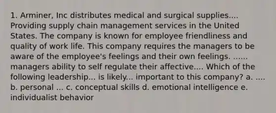 1. Arminer, Inc distributes medical and surgical supplies.... Providing supply chain management services in the United States. The company is known for employee friendliness and quality of work life. This company requires the managers to be aware of the employee's feelings and their own feelings. ...... managers ability to self regulate their affective.... Which of the following leadership... is likely... important to this company? a. .... b. personal ... c. conceptual skills d. emotional intelligence e. individualist behavior