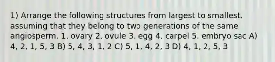 1) Arrange the following structures from largest to smallest, assuming that they belong to two generations of the same angiosperm. 1. ovary 2. ovule 3. egg 4. carpel 5. embryo sac A) 4, 2, 1, 5, 3 B) 5, 4, 3, 1, 2 C) 5, 1, 4, 2, 3 D) 4, 1, 2, 5, 3