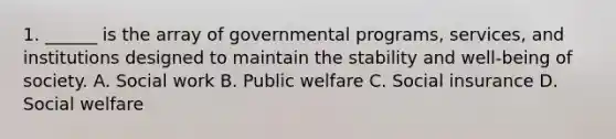 1. ______ is the array of governmental programs, services, and institutions designed to maintain the stability and well-being of society. A. Social work B. Public welfare C. Social insurance D. Social welfare