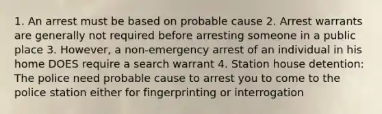 1. An arrest must be based on probable cause 2. Arrest warrants are generally not required before arresting someone in a public place 3. However, a non-emergency arrest of an individual in his home DOES require a search warrant 4. Station house detention: The police need probable cause to arrest you to come to the police station either for fingerprinting or interrogation