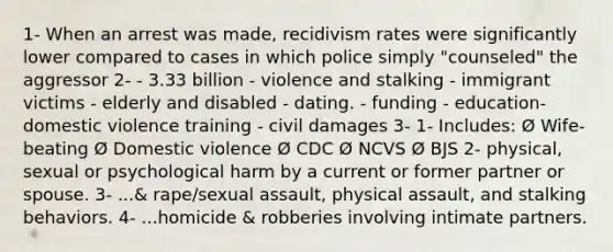 1- When an arrest was made, recidivism rates were significantly lower compared to cases in which police simply "counseled" the aggressor 2- - 3.33 billion - violence and stalking - immigrant victims - elderly and disabled - dating. - funding - education- domestic violence training - civil damages 3- 1- Includes: Ø Wife-beating Ø Domestic violence Ø CDC Ø NCVS Ø BJS 2- physical, sexual or psychological harm by a current or former partner or spouse. 3- ...& rape/sexual assault, physical assault, and stalking behaviors. 4- ...homicide & robberies involving intimate partners.