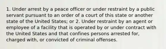 1. Under arrest by a peace officer or under restraint by a public servant pursuant to an order of a court of this state or another state of the United States; or 2. Under restraint by an agent or employee of a facility that is operated by or under contract with the United States and that confines persons arrested for, charged with, or convicted of criminal offenses.