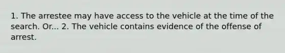 1. The arrestee may have access to the vehicle at the time of the search. Or... 2. The vehicle contains evidence of the offense of arrest.