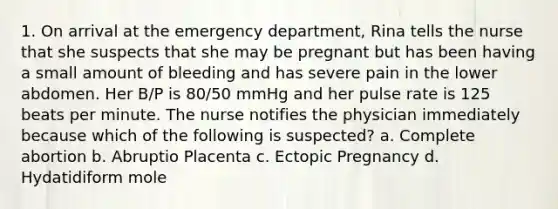 1. On arrival at the emergency department, Rina tells the nurse that she suspects that she may be pregnant but has been having a small amount of bleeding and has severe pain in the lower abdomen. Her B/P is 80/50 mmHg and her pulse rate is 125 beats per minute. The nurse notifies the physician immediately because which of the following is suspected? a. Complete abortion b. Abruptio Placenta c. Ectopic Pregnancy d. Hydatidiform mole