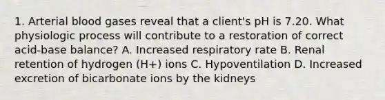 1. Arterial blood gases reveal that a client's pH is 7.20. What physiologic process will contribute to a restoration of correct acid-base balance? A. Increased respiratory rate B. Renal retention of hydrogen (H+) ions C. Hypoventilation D. Increased excretion of bicarbonate ions by the kidneys