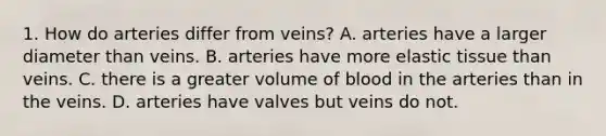 1. How do arteries differ from veins? A. arteries have a larger diameter than veins. B. arteries have more elastic tissue than veins. C. there is a greater volume of blood in the arteries than in the veins. D. arteries have valves but veins do not.