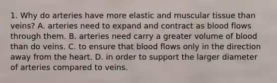 1. Why do arteries have more elastic and muscular tissue than veins? A. arteries need to expand and contract as blood flows through them. B. arteries need carry a greater volume of blood than do veins. C. to ensure that blood flows only in the direction away from the heart. D. in order to support the larger diameter of arteries compared to veins.