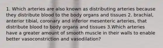 1. Which arteries are also known as distributing arteries because they distribute blood to the body organs and tissues 2. brachial, anterior tibial, coronary and inferior mesenteric arteries, that distribute blood to body organs and tissues 3.Which arteries have a greater amount of smooth muscle in their walls to enable better vasoconstriction and vasodilation?