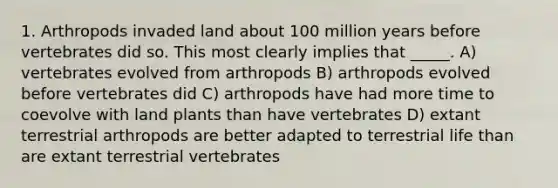 1. Arthropods invaded land about 100 million years before vertebrates did so. This most clearly implies that _____. A) vertebrates evolved from arthropods B) arthropods evolved before vertebrates did C) arthropods have had more time to coevolve with land plants than have vertebrates D) extant terrestrial arthropods are better adapted to terrestrial life than are extant terrestrial vertebrates