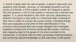 1. Article 2 deals with the sale of goods, it doesn't deal with real property (real estate), services, or intangible property such as stocks and bonds. o If the subject matter of a dispute is goods, the UCC governs. o If it is real estate or services the common law applies. 2. In some situations, the rules can vary depending on whether the buyer or the seller is a merchant Sale o Passing of title from a seller to a buyer for a price Goods o Tangible things that are moveable at the time of their identification in the contract o Associated with real estate Tangible and intangible property o Goods and services combined Merchants o Persons who regularly deal in the goods of the kind involved in the transaction, or persons who by their occupation hold themselves out as having special knowledge or skill particular to the goods