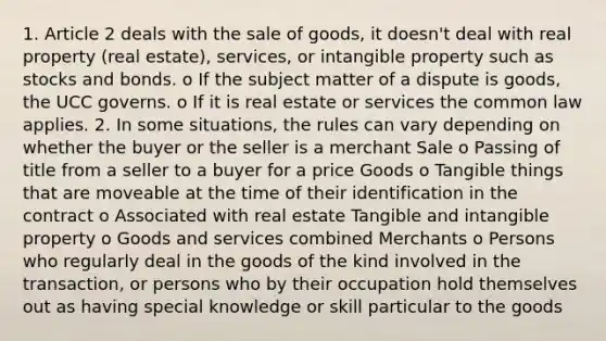 1. Article 2 deals with the sale of goods, it doesn't deal with real property (real estate), services, or intangible property such as stocks and bonds. o If the subject matter of a dispute is goods, the UCC governs. o If it is real estate or services the common law applies. 2. In some situations, the rules can vary depending on whether the buyer or the seller is a merchant Sale o Passing of title from a seller to a buyer for a price Goods o Tangible things that are moveable at the time of their identification in the contract o Associated with real estate Tangible and intangible property o Goods and services combined Merchants o Persons who regularly deal in the goods of the kind involved in the transaction, or persons who by their occupation hold themselves out as having special knowledge or skill particular to the goods