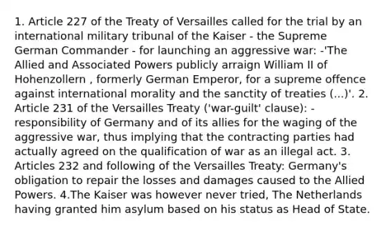 1. Article 227 of the Treaty of Versailles called for the trial by an international military tribunal of the Kaiser - the Supreme German Commander - for launching an aggressive war: -'The Allied and Associated Powers publicly arraign William II of Hohenzollern , formerly German Emperor, for a supreme offence against international morality and the sanctity of treaties (...)'. 2. Article 231 of the Versailles Treaty ('war-guilt' clause): - responsibility of Germany and of its allies for the waging of the aggressive war, thus implying that the contracting parties had actually agreed on the qualification of war as an illegal act. 3. Articles 232 and following of the Versailles Treaty: Germany's obligation to repair the losses and damages caused to the Allied Powers. 4.The Kaiser was however never tried, The Netherlands having granted him asylum based on his status as Head of State.