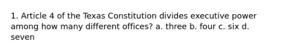 1. Article 4 of the Texas Constitution divides executive power among how many different offices? a. three b. four c. six d. seven