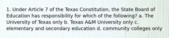 1. Under Article 7 of the Texas Constitution, the State Board of Education has responsibility for which of the following? a. The University of Texas only b. Texas A&M University only c. elementary and secondary education d. community colleges only