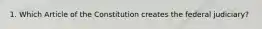 1. Which Article of the Constitution creates the federal judiciary?