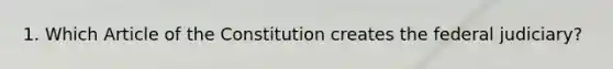 1. Which Article of the Constitution creates the federal judiciary?