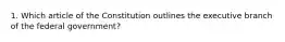 1. Which article of the Constitution outlines the executive branch of the federal government?