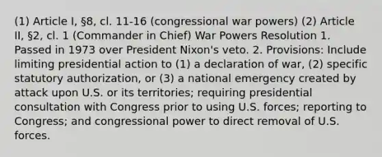 (1) Article I, §8, cl. 11-16 (congressional war powers) (2) Article II, §2, cl. 1 (Commander in Chief) War Powers Resolution 1. Passed in 1973 over President Nixon's veto. 2. Provisions: Include limiting presidential action to (1) a declaration of war, (2) specific statutory authorization, or (3) a national emergency created by attack upon U.S. or its territories; requiring presidential consultation with Congress prior to using U.S. forces; reporting to Congress; and congressional power to direct removal of U.S. forces.